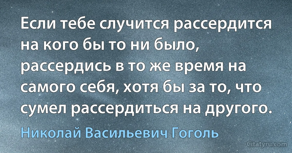 Если тебе случится рассердится на кого бы то ни было, рассердись в то же время на самого себя, хотя бы за то, что сумел рассердиться на другого. (Николай Васильевич Гоголь)