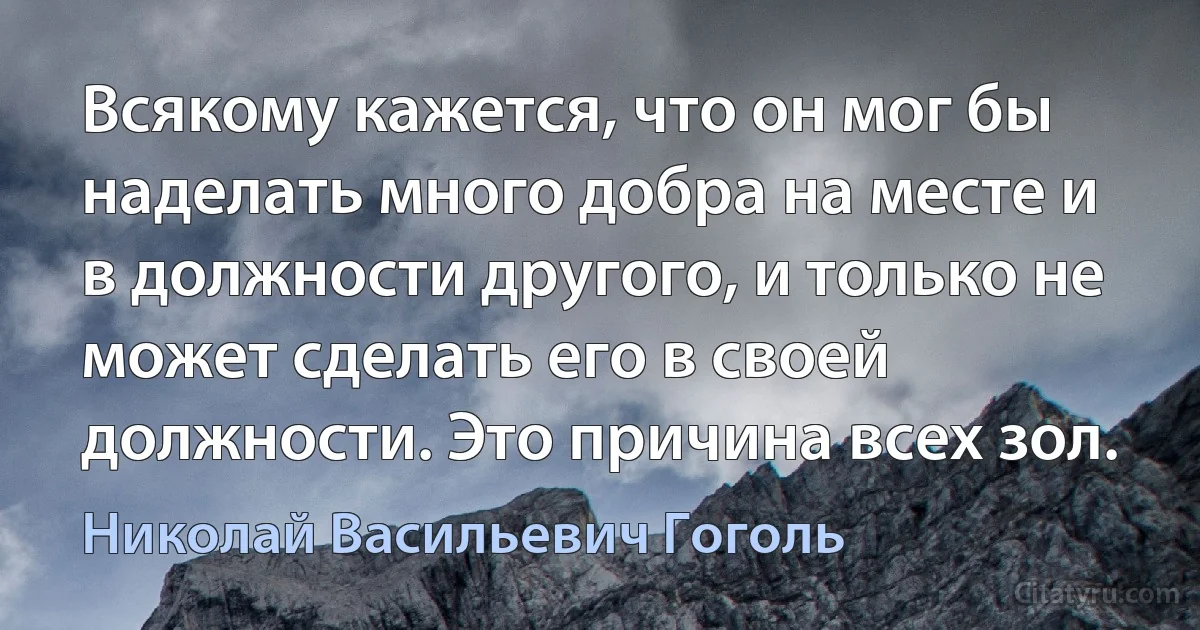 Всякому кажется, что он мог бы наделать много добра на месте и в должности другого, и только не может сделать его в своей должности. Это причина всех зол. (Николай Васильевич Гоголь)