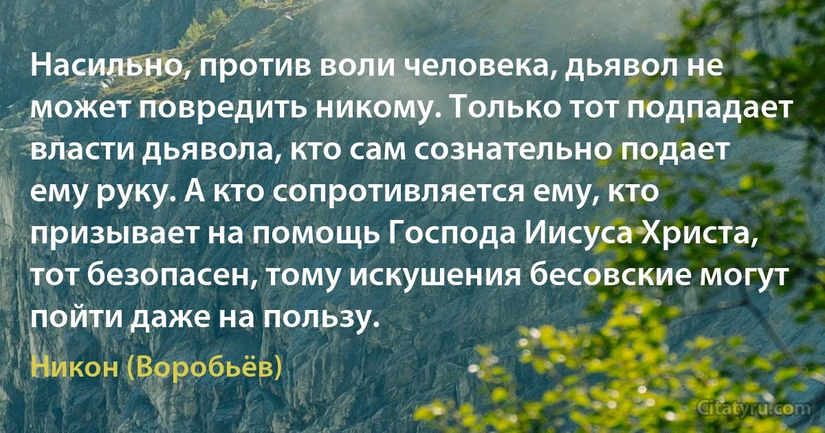 Насильно, против воли человека, дьявол не может повредить никому. Только тот подпадает власти дьявола, кто сам сознательно подает ему руку. А кто сопротивляется ему, кто призывает на помощь Господа Иисуса Христа, тот безопасен, тому искушения бесовские могут пойти даже на пользу. (Никон (Воробьёв))