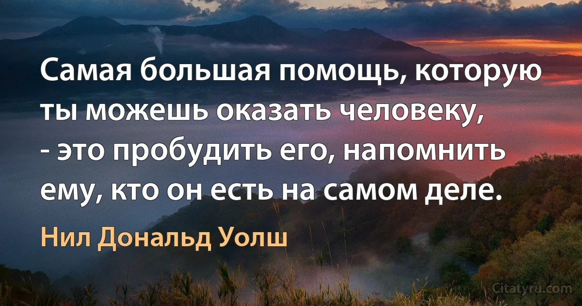 Самая большая помощь, которую ты можешь оказать человеку, 
- это пробудить его, напомнить ему, кто он есть на самом деле. (Нил Дональд Уолш)