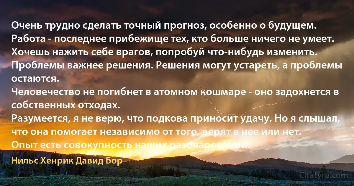 Очень трудно сделать точный прогноз, особенно о будущем.
Работа - последнее прибежище тех, кто больше ничего не умеет.
Хочешь нажить себе врагов, попробуй что-нибудь изменить.
Проблемы важнее решения. Решения могут устареть, а проблемы остаются.
Человечество не погибнет в атомном кошмаре - оно задохнется в собственных отходах.
Разумеется, я не верю, что подкова приносит удачу. Но я слышал, что она помогает независимо от того, верят в нее или нет.
Опыт есть совокупность наших разочарований. (Нильс Хенрик Давид Бор)