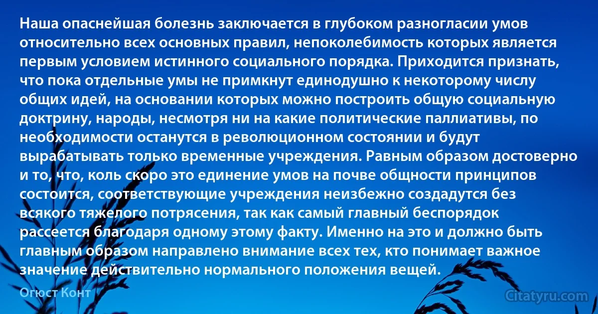 Наша опаснейшая болезнь заключается в глубоком разногласии умов относительно всех основных правил, непоколебимость которых является первым условием истинного социального порядка. Приходится признать, что пока отдельные умы не примкнут единодушно к некоторому числу общих идей, на основании которых можно построить общую социальную доктрину, народы, несмотря ни на какие политические паллиативы, по необходимости останутся в революционном состоянии и будут вырабатывать только временные учреждения. Равным образом достоверно и то, что, коль скоро это единение умов на почве общности принципов состоится, соответствующие учреждения неизбежно создадутся без всякого тяжелого потрясения, так как самый главный беспорядок рассеется благодаря одному этому факту. Именно на это и должно быть главным образом направлено внимание всех тех, кто понимает важное значение действительно нормального положения вещей. (Огюст Конт)