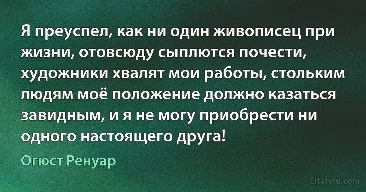 Я преуспел, как ни один живописец при жизни, отовсюду сыплются почести, художники хвалят мои работы, стольким людям моё положение должно казаться завидным, и я не могу приобрести ни одного настоящего друга! (Огюст Ренуар)