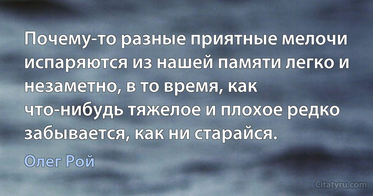 Почему-то разные приятные мелочи испаряются из нашей памяти легко и незаметно, в то время, как что-нибудь тяжелое и плохое редко забывается, как ни старайся. (Олег Рой)