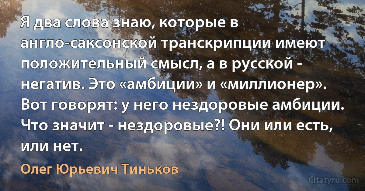 Я два слова знаю, которые в англо-саксонской транскрипции имеют положительный смысл, а в русской - негатив. Это «амбиции» и «миллионер». Вот говорят: у него нездоровые амбиции. Что значит - нездоровые?! Они или есть, или нет. (Олег Юрьевич Тиньков)