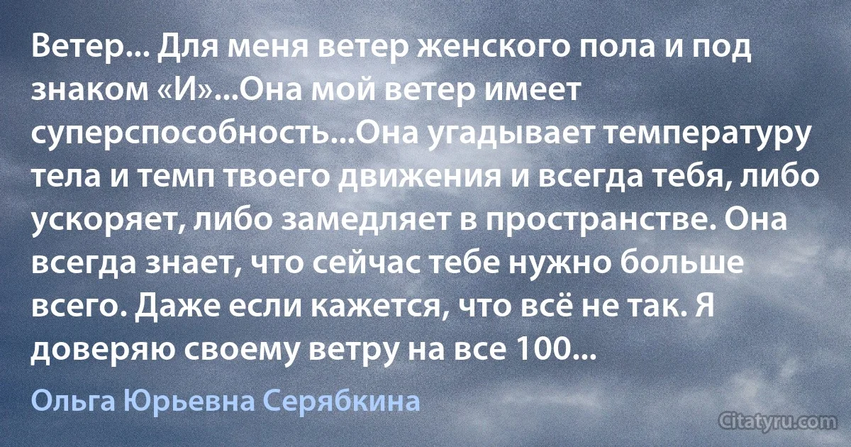 Ветер... Для меня ветер женского пола и под знаком «И»...Она мой ветер имеет суперспособность...Она угадывает температуру тела и темп твоего движения и всегда тебя, либо ускоряет, либо замедляет в пространстве. Она всегда знает, что сейчас тебе нужно больше всего. Даже если кажется, что всё не так. Я доверяю своему ветру на все 100... (Ольга Юрьевна Серябкина)