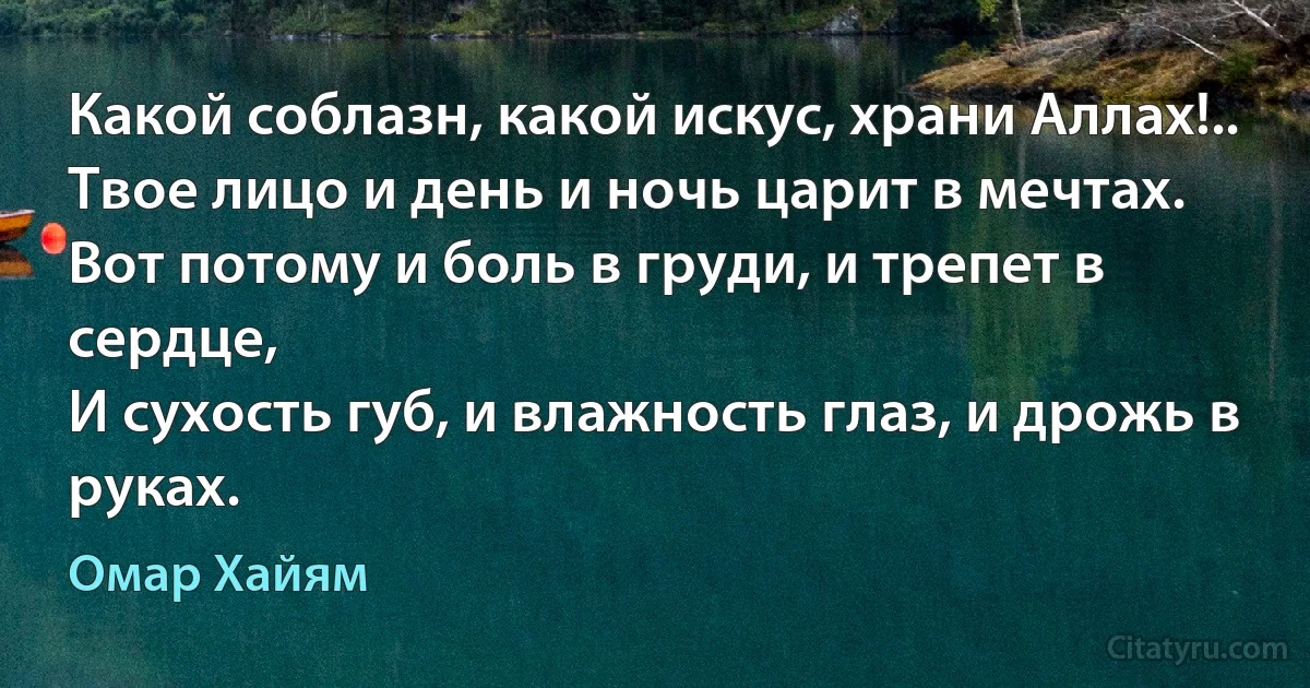 Какой соблазн, какой искус, храни Аллах!..
Твое лицо и день и ночь царит в мечтах.
Вот потому и боль в груди, и трепет в сердце,
И сухость губ, и влажность глаз, и дрожь в руках. (Омар Хайям)