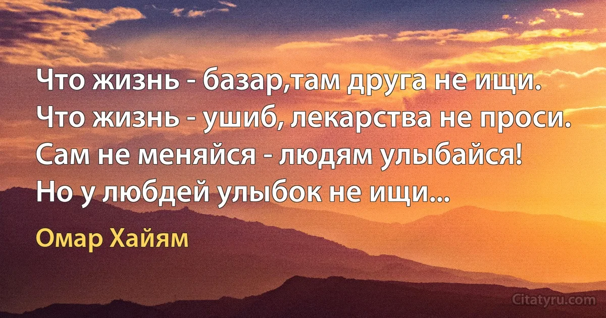 Что жизнь - базар,там друга не ищи.
Что жизнь - ушиб, лекарства не проси.
Сам не меняйся - людям улыбайся!
Но у любдей улыбок не ищи... (Омар Хайям)