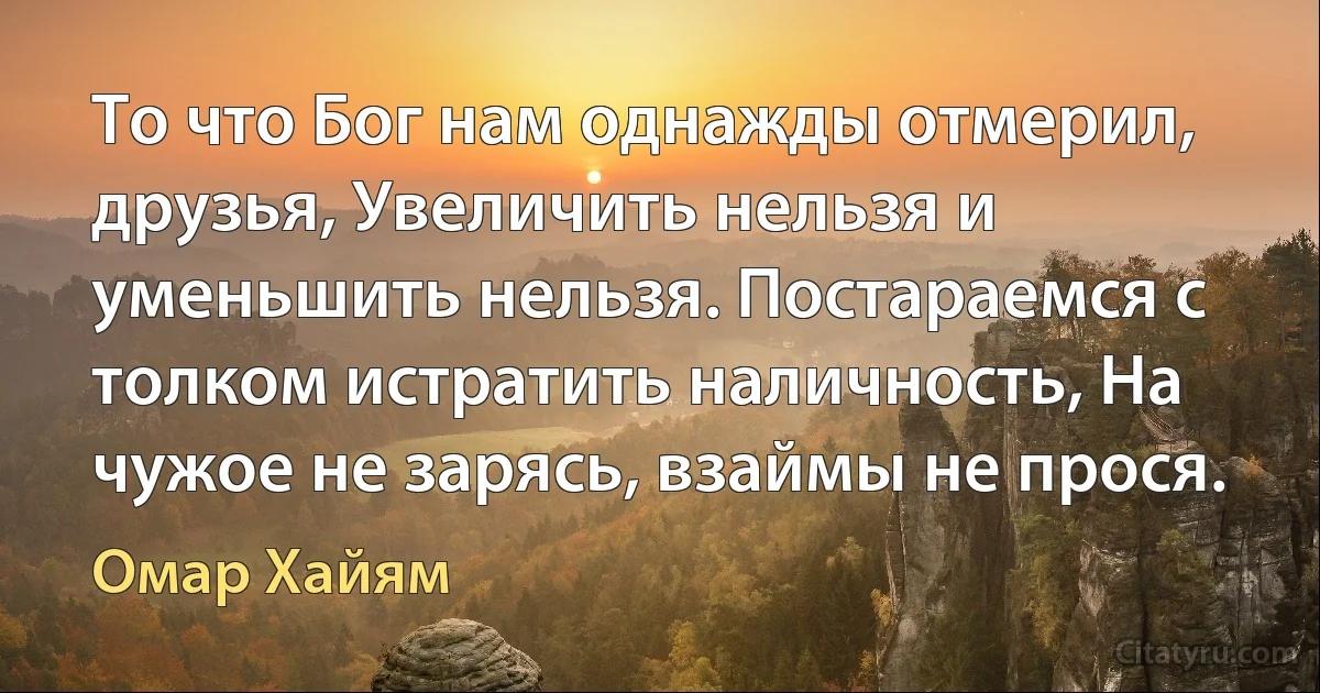 То что Бог нам однажды отмерил, друзья, Увеличить нельзя и уменьшить нельзя. Постараемся с толком истратить наличность, На чужое не зарясь, взаймы не прося. (Омар Хайям)