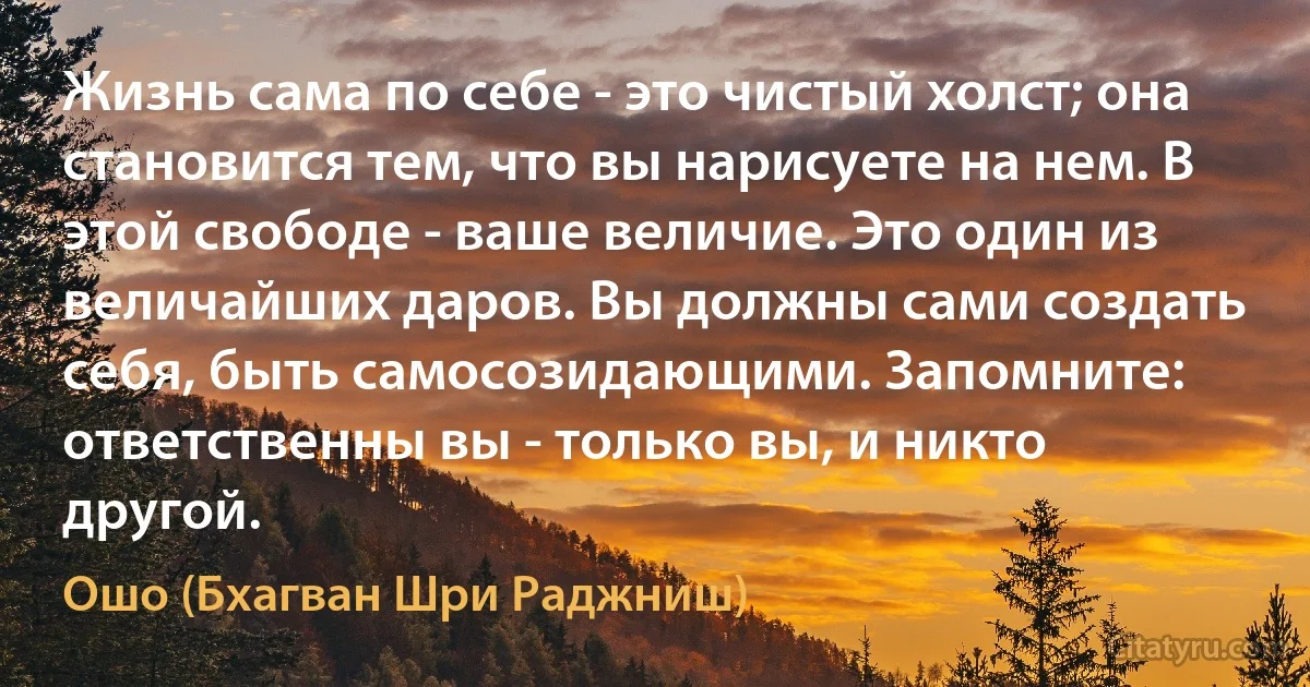 Жизнь сама по себе - это чистый холст; она становится тем, что вы нарисуете на нем. В этой свободе - ваше величие. Это один из величайших даров. Вы должны сами создать себя, быть самосозидающими. Запомните: ответственны вы - только вы, и никто другой. (Ошо (Бхагван Шри Раджниш))