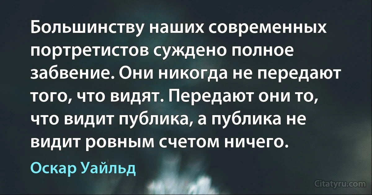 Большинству наших современных портретистов суждено полное забвение. Они никогда не передают того, что видят. Передают они то, что видит публика, а публика не видит ровным счетом ничего. (Оскар Уайльд)