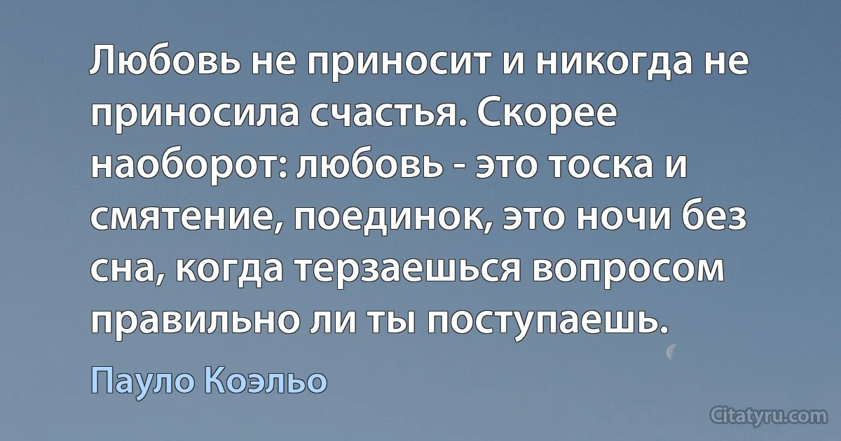 Любовь не приносит и никогда не приносила счастья. Скорее наоборот: любовь - это тоска и смятение, поединок, это ночи без сна, когда терзаешься вопросом правильно ли ты поступаешь. (Пауло Коэльо)