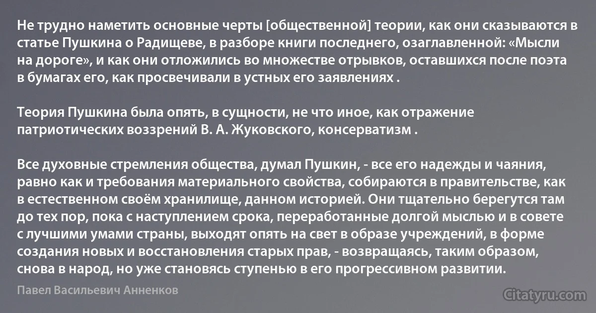 Не трудно наметить основные черты [общественной] теории, как они сказываются в статье Пушкина о Радищеве, в разборе книги последнего, озаглавленной: «Мысли на дороге», и как они отложились во множестве отрывков, оставшихся после поэта в бумагах его, как просвечивали в устных его заявлениях .

Теория Пушкина была опять, в сущности, не что иное, как отражение патриотических воззрений В. А. Жуковского, консерватизм .

Все духовные стремления общества, думал Пушкин, - все его надежды и чаяния, равно как и требования материального свойства, собираются в правительстве, как в естественном своём хранилище, данном историей. Они тщательно берегутся там до тех пор, пока с наступлением срока, переработанные долгой мыслью и в совете с лучшими умами страны, выходят опять на свет в образе учреждений, в форме создания новых и восстановления старых прав, - возвращаясь, таким образом, снова в народ, но уже становясь ступенью в его прогрессивном развитии. (Павел Васильевич Анненков)