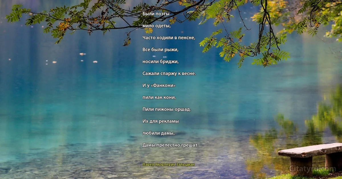 Были поэты

мило одеты,

Часто ходили в пенсне,

Все были рыжи,

носили бриджи,

Сажали спаржу к весне.

И у «Фанкони»

пили как кони,

Пили пижоны оршад.

Их для рекламы

любили дамы,

Дамы прелестно грешат. (Павел Яковлевич Зальцман)