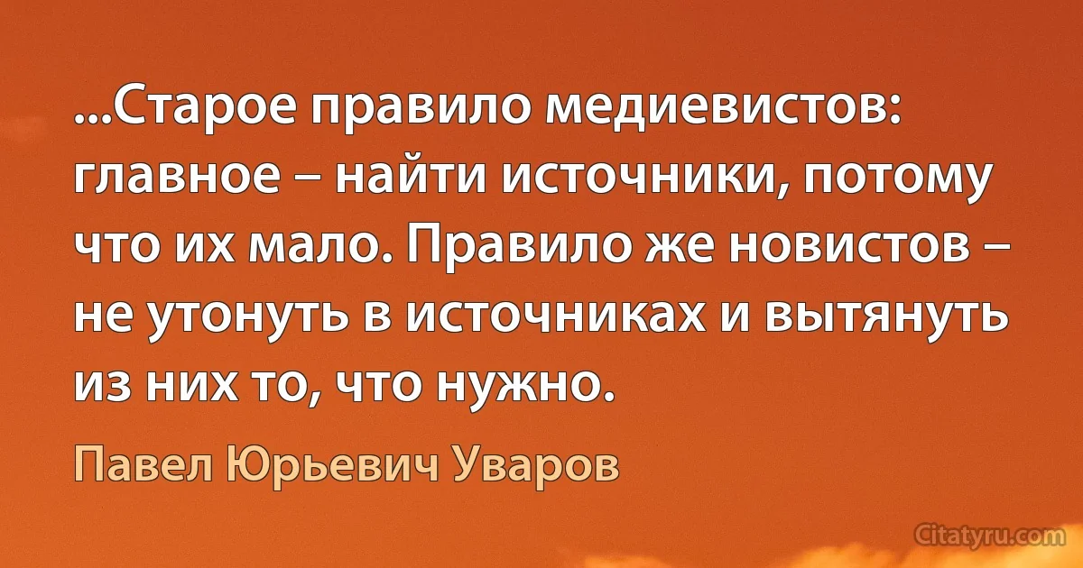 ...Старое правило медиевистов: главное – найти источники, потому что их мало. Правило же новистов – не утонуть в источниках и вытянуть из них то, что нужно. (Павел Юрьевич Уваров)