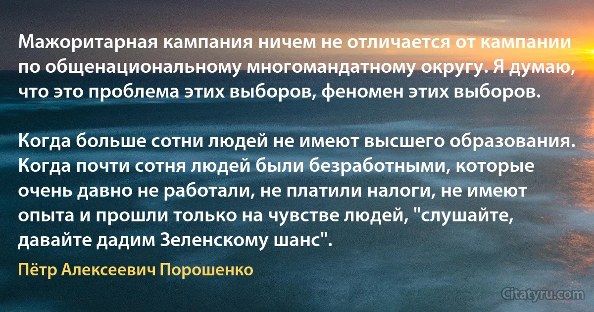 Мажоритарная кампания ничем не отличается от кампании по общенациональному многомандатному округу. Я думаю, что это проблема этих выборов, феномен этих выборов.

Когда больше сотни людей не имеют высшего образования. Когда почти сотня людей были безработными, которые очень давно не работали, не платили налоги, не имеют опыта и прошли только на чувстве людей, "слушайте, давайте дадим Зеленскому шанс". (Пётр Алексеевич Порошенко)