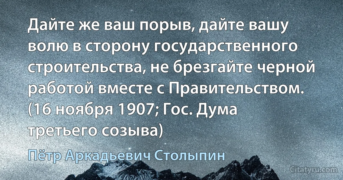 Дайте же ваш порыв, дайте вашу волю в сторону государственного строительства, не брезгайте черной работой вместе с Правительством. (16 ноября 1907; Гос. Дума третьего созыва) (Пётр Аркадьевич Столыпин)