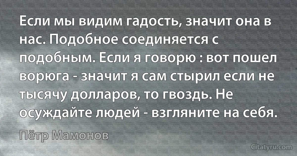 Если мы видим гадость, значит она в нас. Подобное соединяется с подобным. Если я говорю : вот пошел ворюга - значит я сам стырил если не тысячу долларов, то гвоздь. Не осуждайте людей - взгляните на себя. (Пётр Мамонов)