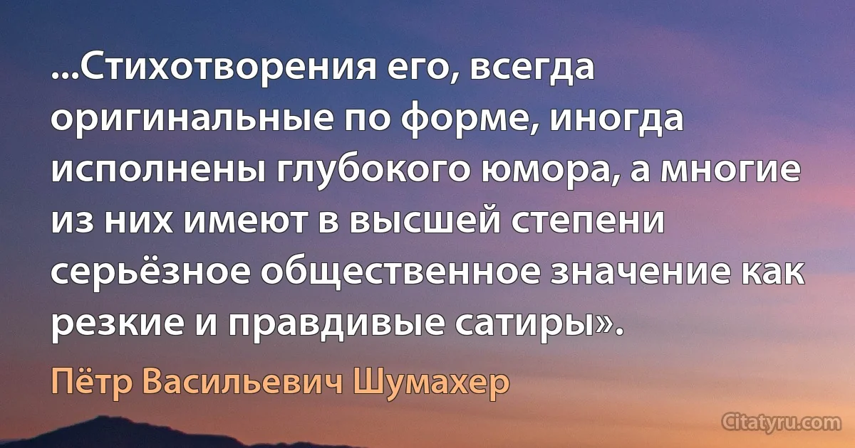 ...Стихотворения его, всегда оригинальные по форме, иногда исполнены глубокого юмора, а многие из них имеют в высшей степени серьёзное общественное значение как резкие и правдивые сатиры». (Пётр Васильевич Шумахер)