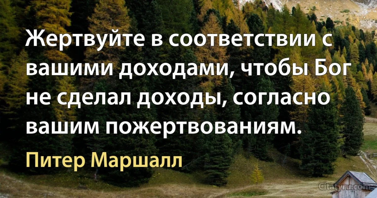 Жертвуйте в соответствии с вашими доходами, чтобы Бог не сделал доходы, согласно вашим пожертвованиям. (Питер Маршалл)