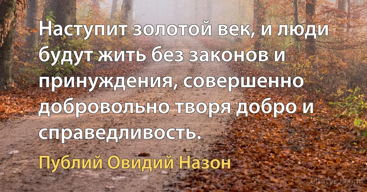 Наступит золотой век, и люди будут жить без законов и принуждения, совершенно добровольно творя добро и справедливость. (Публий Овидий Назон)