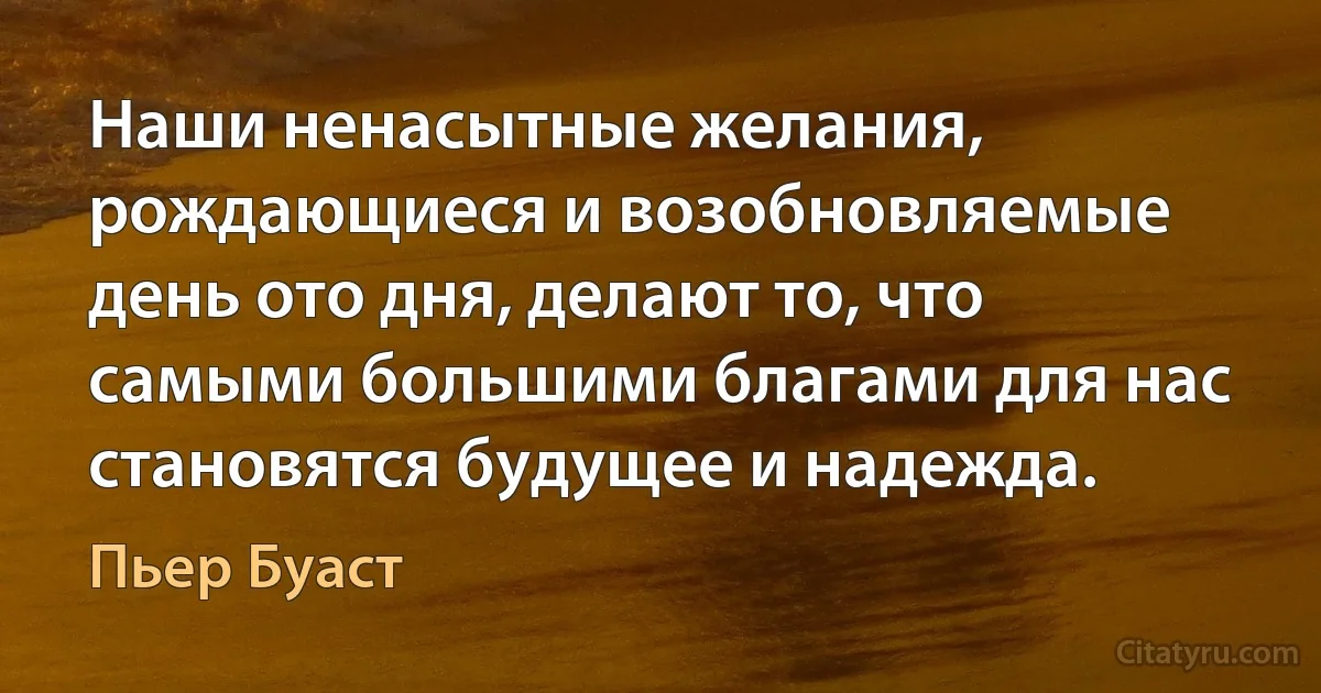 Наши ненасытные желания, рождающиеся и возобновляемые день ото дня, делают то, что самыми большими благами для нас становятся будущее и надежда. (Пьер Буаст)