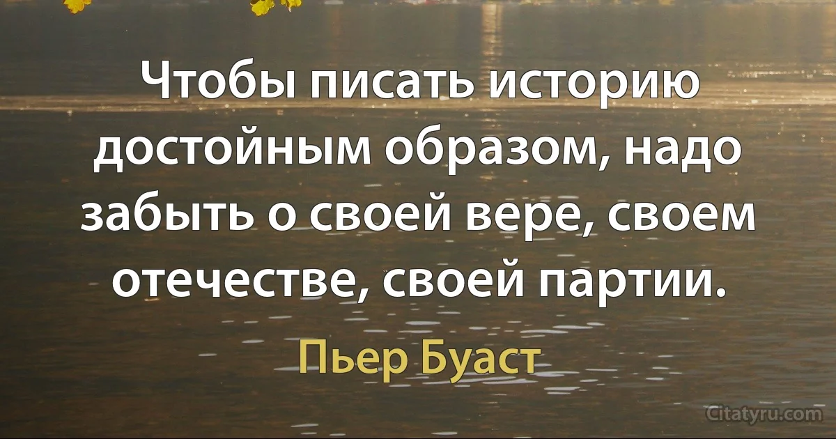 Чтобы писать историю достойным образом, надо забыть о своей вере, своем отечестве, своей партии. (Пьер Буаст)