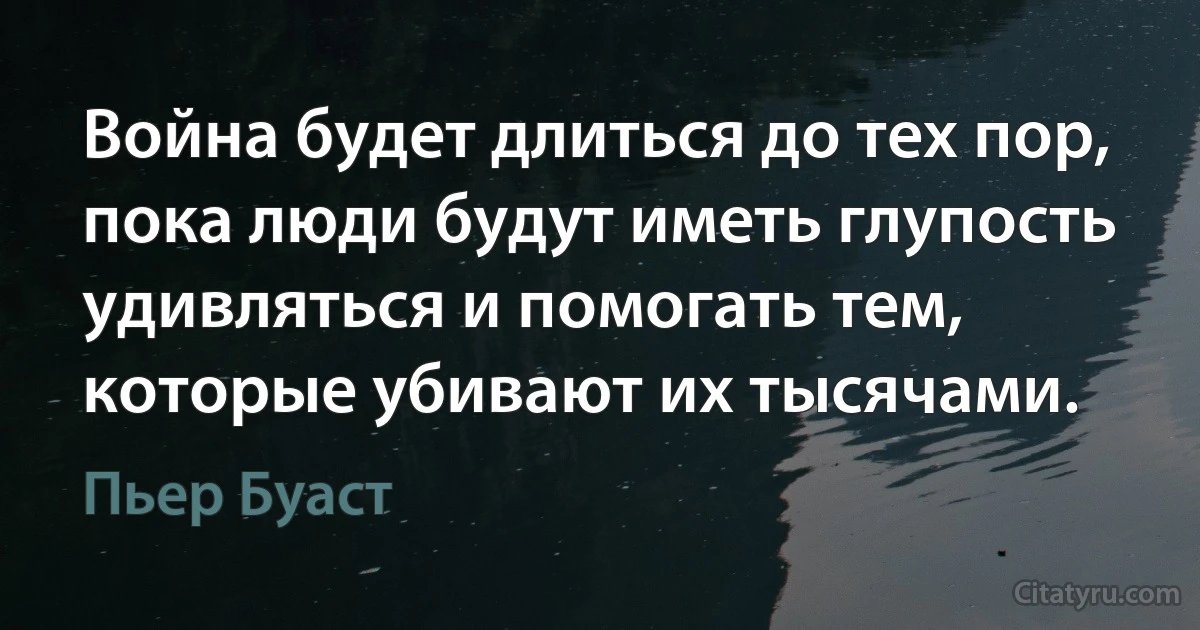 Война будет длиться до тех пор, пока люди будут иметь глупость удивляться и помогать тем, которые убивают их тысячами. (Пьер Буаст)