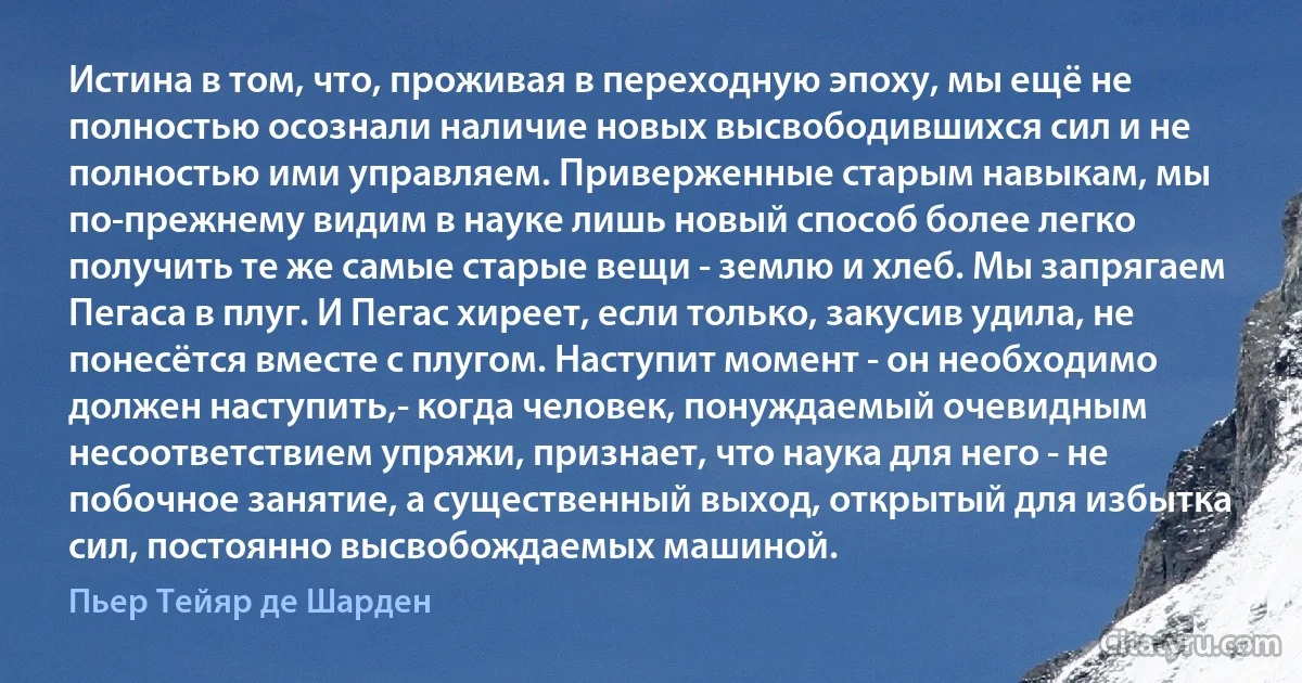 Истина в том, что, проживая в переходную эпоху, мы ещё не полностью осознали наличие новых высвободившихся сил и не полностью ими управляем. Приверженные старым навыкам, мы по-прежнему видим в науке лишь новый способ более легко получить те же самые старые вещи - землю и хлеб. Мы запрягаем Пегаса в плуг. И Пегас хиреет, если только, закусив удила, не понесётся вместе с плугом. Наступит момент - он необходимо должен наступить,- когда человек, понуждаемый очевидным несоответствием упряжи, признает, что наука для него - не побочное занятие, а существенный выход, открытый для избытка сил, постоянно высвобождаемых машиной. (Пьер Тейяр де Шарден)