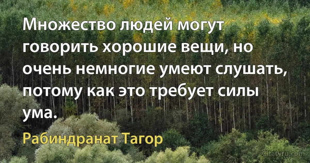 Множество людей могут говорить хорошие вещи, но очень немногие умеют слушать, потому как это требует силы ума. (Рабиндранат Тагор)