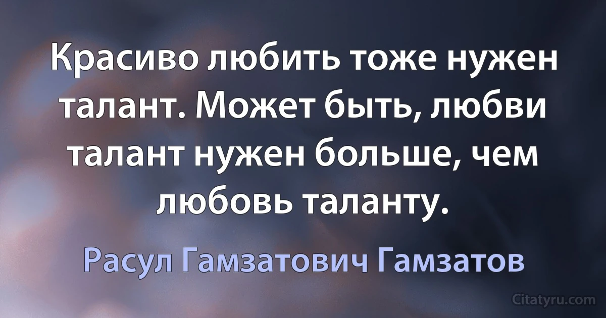 Красиво любить тоже нужен талант. Может быть, любви талант нужен больше, чем любовь таланту. (Расул Гамзатович Гамзатов)