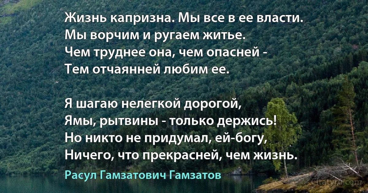 Жизнь капризна. Мы все в ее власти.
Мы ворчим и ругаем житье.
Чем труднее она, чем опасней -
Тем отчаянней любим ее.

Я шагаю нелегкой дорогой,
Ямы, рытвины - только держись!
Но никто не придумал, ей-богу,
Ничего, что прекрасней, чем жизнь. (Расул Гамзатович Гамзатов)