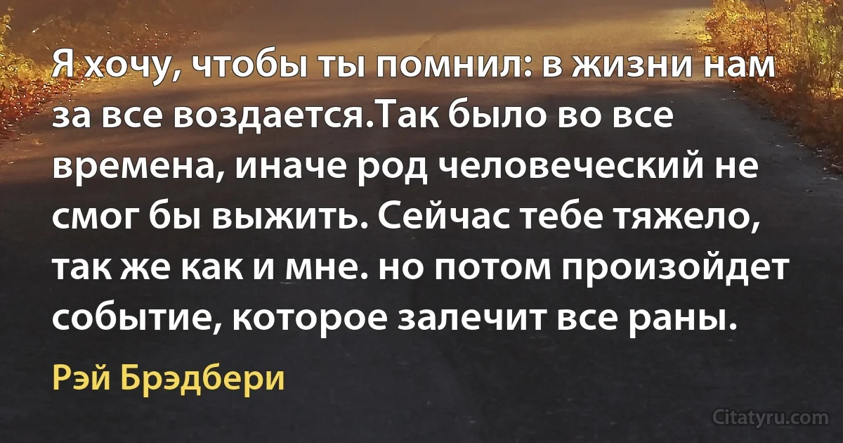 Я хочу, чтобы ты помнил: в жизни нам за все воздается.Так было во все времена, иначе род человеческий не смог бы выжить. Сейчас тебе тяжело, так же как и мне. но потом произойдет событие, которое залечит все раны. (Рэй Брэдбери)