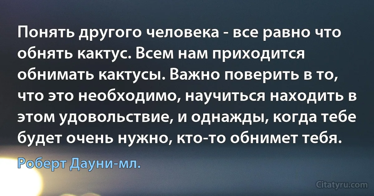 Понять другого человека - все равно что обнять кактус. Всем нам приходится обнимать кактусы. Важно поверить в то, что это необходимо, научиться находить в этом удовольствие, и однажды, когда тебе будет очень нужно, кто-то обнимет тебя. (Роберт Дауни-мл.)