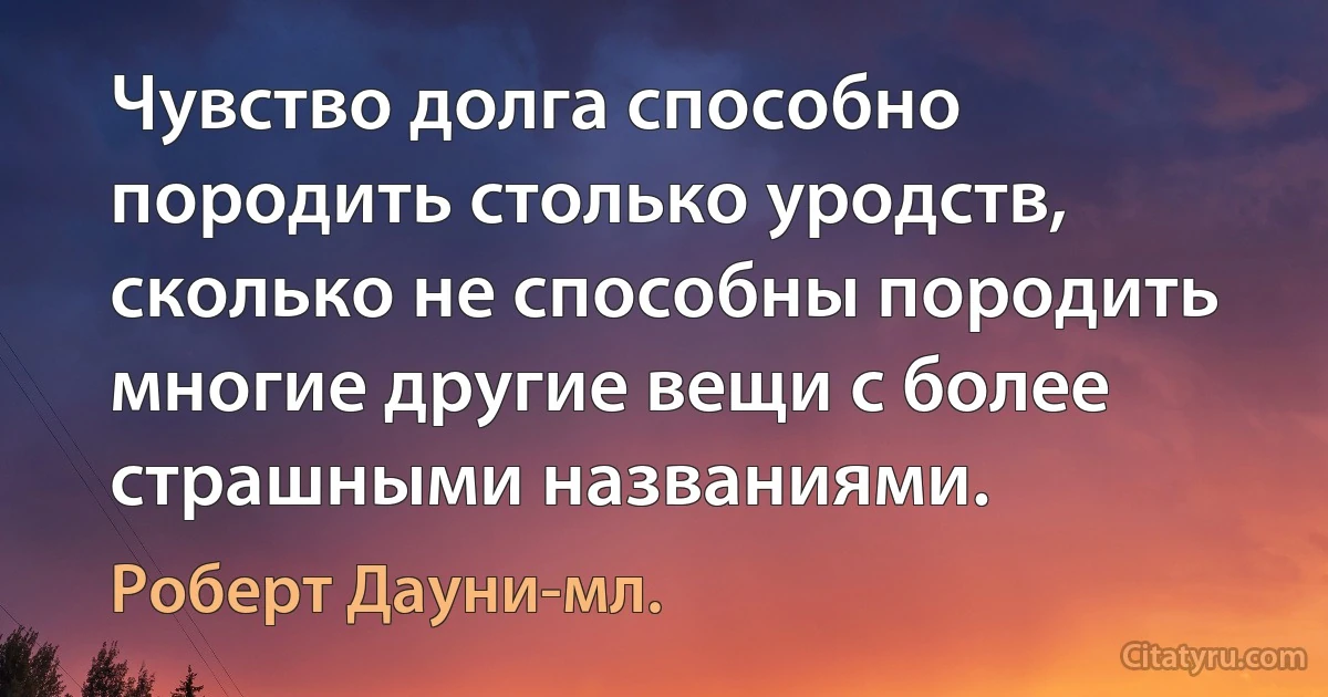 Чувство долга способно породить столько уродств, сколько не способны породить многие другие вещи с более страшными названиями. (Роберт Дауни-мл.)