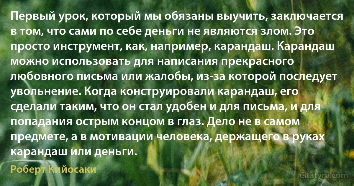 Первый урок, который мы обязаны выучить, заключается в том, что сами по себе деньги не являются злом. Это просто инструмент, как, например, карандаш. Карандаш можно использовать для написания прекрасного любовного письма или жалобы, из-за которой последует увольнение. Когда конструировали карандаш, его сделали таким, что он стал удобен и для письма, и для попадания острым концом в глаз. Дело не в самом предмете, а в мотивации человека, держащего в руках карандаш или деньги. (Роберт Кийосаки)