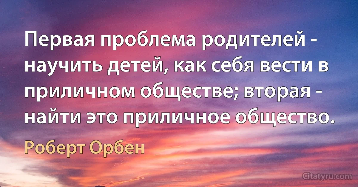 Первая проблема родителей - научить детей, как себя вести в приличном обществе; вторая - найти это приличное общество. (Роберт Орбен)