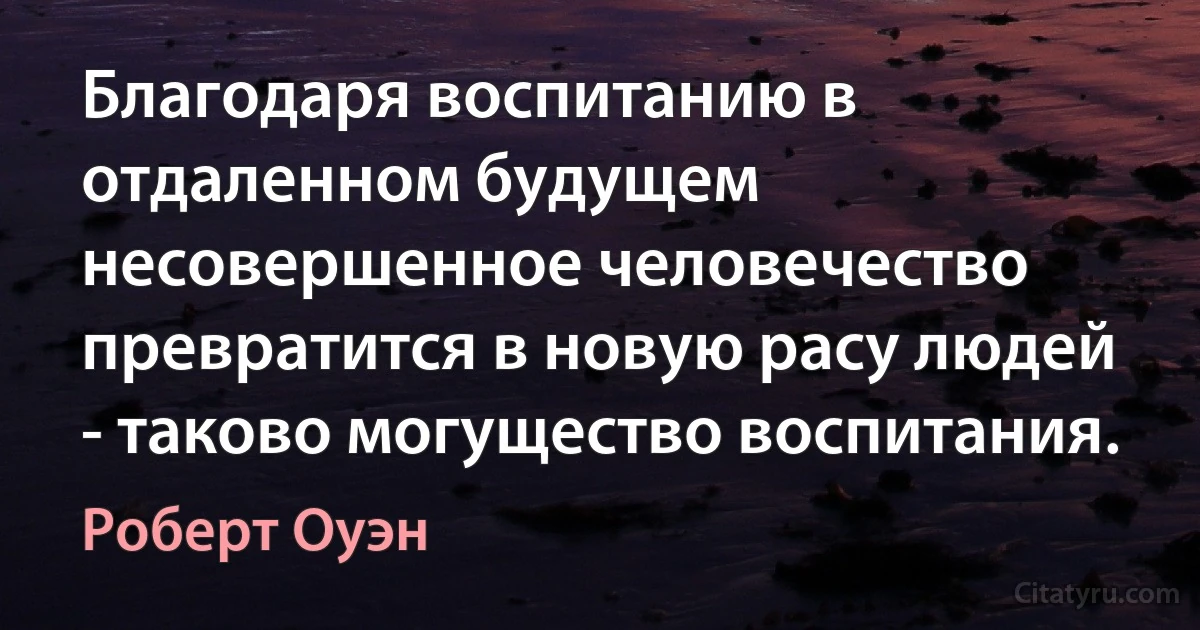 Благодаря воспитанию в отдаленном будущем несовершенное человечество превратится в новую расу людей - таково могущество воспитания. (Роберт Оуэн)