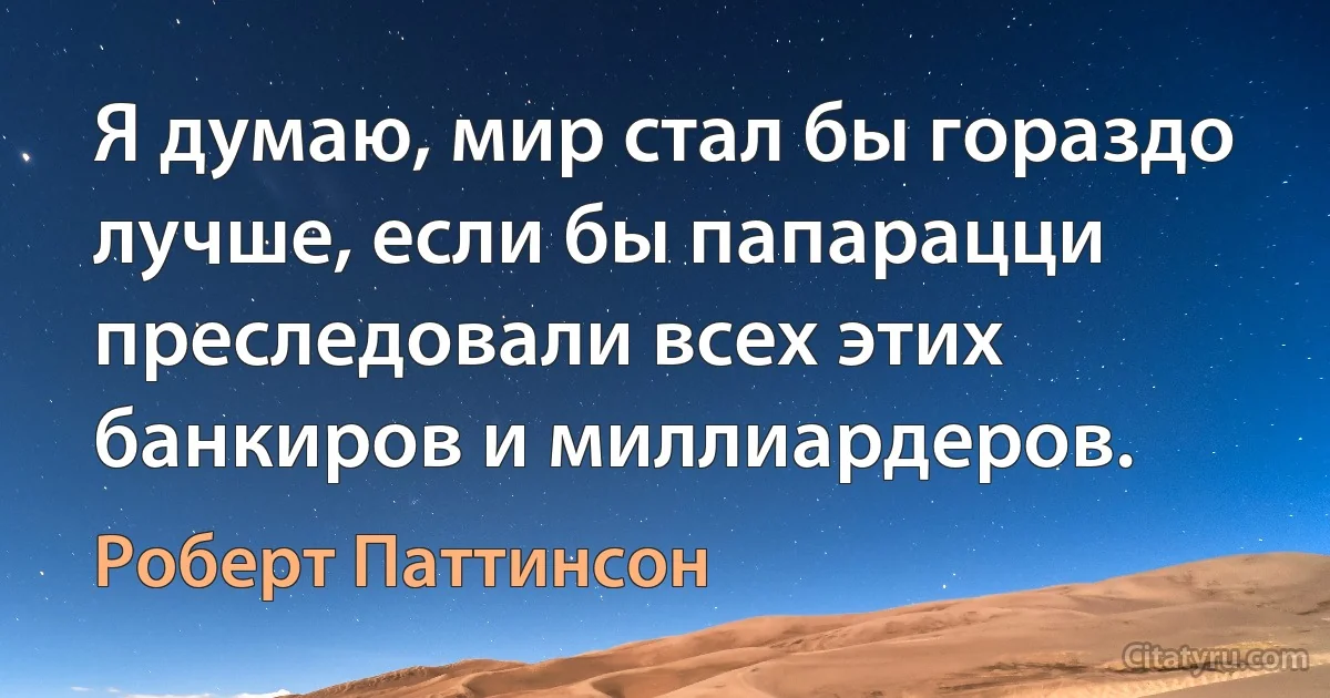 Я думаю, мир стал бы гораздо лучше, если бы папарацци преследовали всех этих банкиров и миллиардеров. (Роберт Паттинсон)