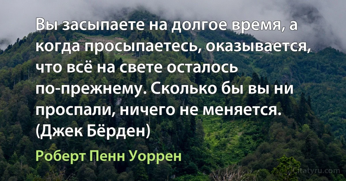 Вы засыпаете на долгое время, а когда просыпаетесь, оказывается, что всё на свете осталось по-прежнему. Сколько бы вы ни проспали, ничего не меняется. (Джек Бёрден) (Роберт Пенн Уоррен)