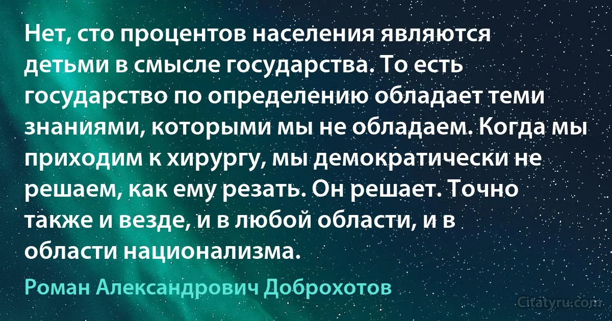 Нет, сто процентов населения являются детьми в смысле государства. То есть государство по определению обладает теми знаниями, которыми мы не обладаем. Когда мы приходим к хирургу, мы демократически не решаем, как ему резать. Он решает. Точно также и везде, и в любой области, и в области национализма. (Роман Александрович Доброхотов)