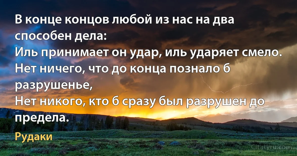 В конце концов любой из нас на два способен дела:
Иль принимает он удар, иль ударяет смело.
Нет ничего, что до конца познало б разрушенье,
Нет никого, кто б сразу был разрушен до предела. (Рудаки)