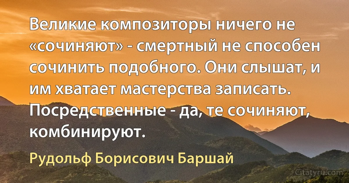 Великие композиторы ничего не «сочиняют» - смертный не способен сочинить подобного. Они слышат, и им хватает мастерства записать. Посредственные - да, те сочиняют, комбинируют. (Рудольф Борисович Баршай)