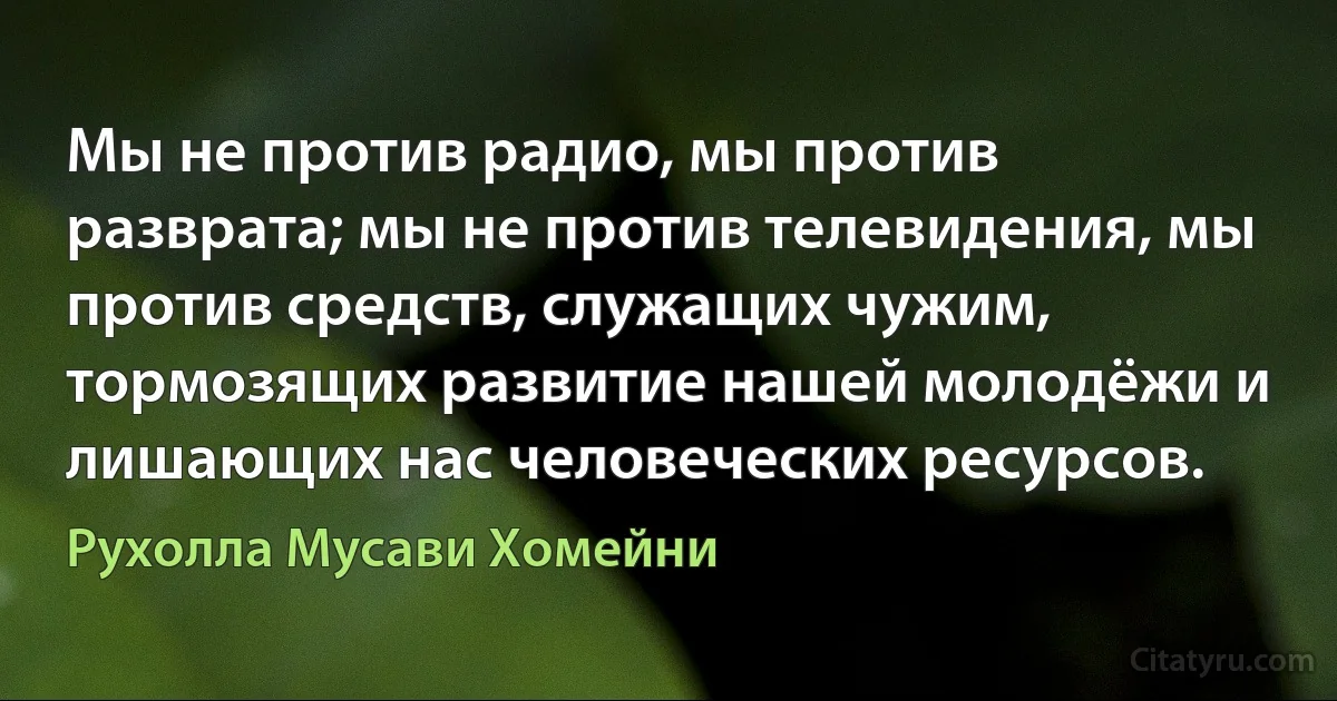 Мы не против радио, мы против разврата; мы не против телевидения, мы против средств, служащих чужим, тормозящих развитие нашей молодёжи и лишающих нас человеческих ресурсов. (Рухолла Мусави Хомейни)