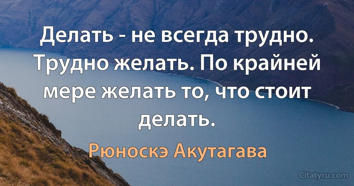 Делать - не всегда трудно. Трудно желать. По крайней мере желать то, что стоит делать. (Рюноскэ Акутагава)