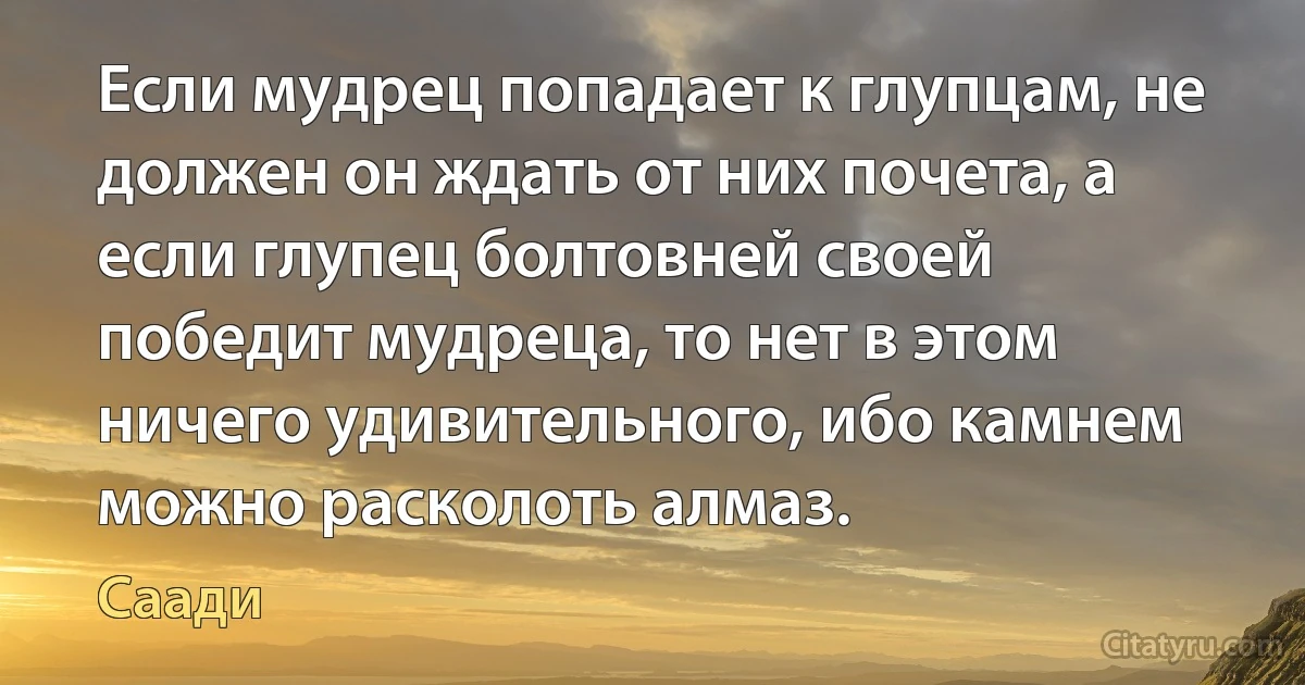 Если мудрец попадает к глупцам, не должен он ждать от них почета, а если глупец болтовней своей победит мудреца, то нет в этом ничего удивительного, ибо камнем можно расколоть алмаз. (Саади)