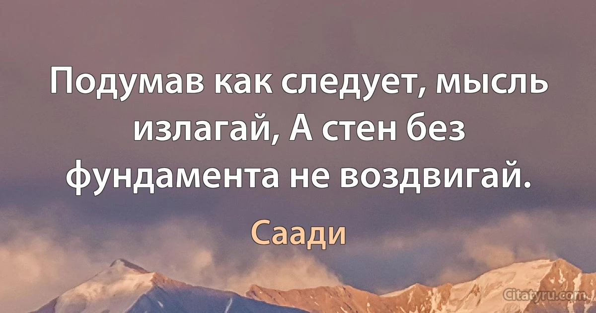 Подумав как следует, мысль излагай, А стен без фундамента не воздвигай. (Саади)