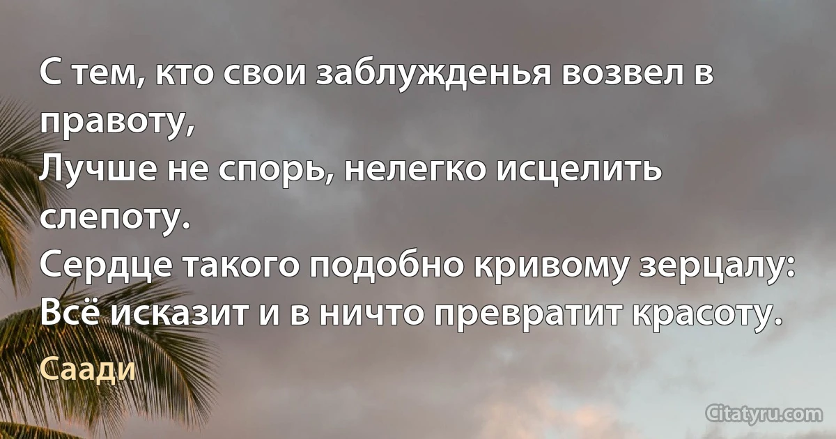 С тем, кто свои заблужденья возвел в правоту,
Лучше не спорь, нелегко исцелить слепоту.
Сердце такого подобно кривому зерцалу:
Всё исказит и в ничто превратит красоту. (Саади)