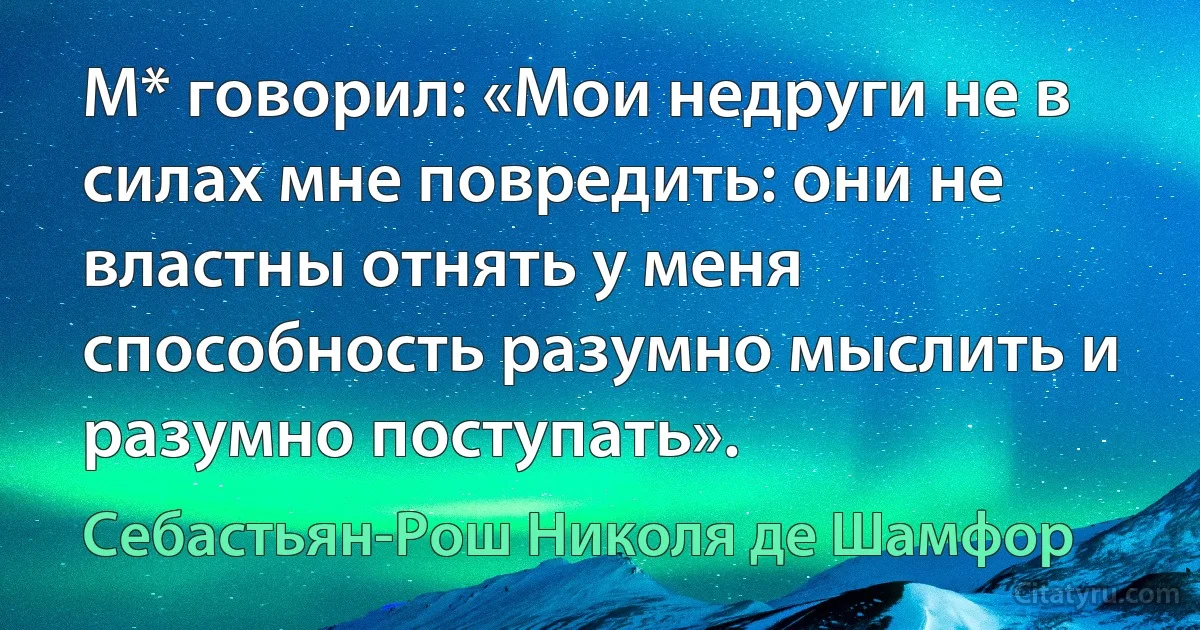 М* говорил: «Мои недруги не в силах мне повредить: они не властны отнять у меня способность разумно мыслить и разумно поступать». (Себастьян-Рош Николя де Шамфор)