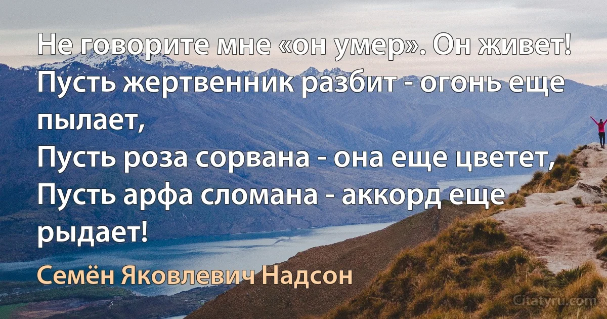 Не говорите мне «он умер». Он живет!
Пусть жертвенник разбит - огонь еще пылает,
Пусть роза сорвана - она еще цветет,
Пусть арфа сломана - аккорд еще рыдает! (Семён Яковлевич Надсон)